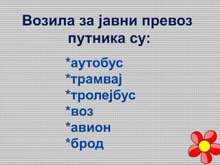 Возила за јавни превоз
путника су:
*аутобус
*трамвај
*тролејбус
*воз
*авион
*брод
 