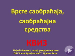 КВИЗ
Врсте саобраћаја,
саобраћајна
средства
Пејчић Љиљана, проф. разредне наставе
ОШ’’Јован Аранђеловић’’ Црвена Река
 