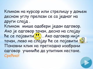Кликом на курсор или стрелицу у доњем
десном углу прелази се са једног на
други слајд .
Кликом миша одабери један одговор.
Ако је одговор тачан, десно на слајду
ће се појавити . . Ако одговор није
тачан, лево на слајду ће се појавити .
Поновни клик на претходно изабрани
одговор учиниће да упитник нестане.
Срећно!
 