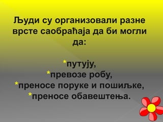 Људи су организовали разне
врсте саобраћаја да би могли
да:
*путују,
*превозе робу,
*преносе поруке и пошиљке,
*преносе обавештења.
 