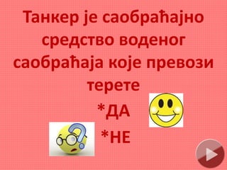 Танкер је саобраћајно
средство воденог
саобраћаја које превози
терете
*ДА
*НЕ
 