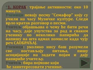 *1. КОРАК: трајање активности: око 10
минута.
Ученици певају песму ’’Семафор’’ коју су
учили на часу Музичке културе. Следи
врло кратак разговор о песми.
Учитељ објашњава о чему ће бити речи
на часу, даје упутства за рад и сваком
ученику по неколико папирића да
напишу на шта одмах помисле када чују
реч САОБРАЋАЈ.
Ученици: уколико нису баш разумели
све постављају питања, пишу
асоцијације на задати појам и дају
папириће учитељу.
Учитељ: бира појмове који
ће заинтересовати ученике.
 