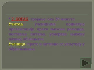 * 2. КОРАК: трајање: око 20 минута.
Учитељ: ученицима приказује
презентацију, прати њихове реакције,
поставља питања, усмерава њихову
пажњу, објашњава.
Ученици: прате и активно се укључују у
објашњавање.
 