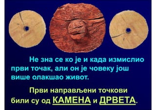 Не зна се ко је и када измислио
први точак, али он је човеку још
више олакшао живот.
    Први направљени точкови
били су од КАМЕНА и ДРВЕТА.
 