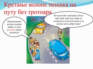 Кретање колоне пешака на
путу без тротоара
Организована
колона пешака
креће се увек
уз десну ивицу
коловоза!
Ко путем без тротоара у било
које доба дана иде, мора се
потрудити да возила види и да
возачи њега добро виде!
 