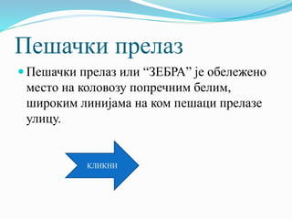 Пешачки прелаз
 Пешачки прелаз или “ЗЕБРА” је обележено
место на коловозу попречним белим,
широким линијама на ком пешаци прелазе
улицу.
КЛИКНИ
 
