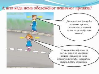 А шта када нема обележеног пешачког прелаза?
Док прелазим улицу без
пешачког прелаза,
гледам лево и десно и
пазим да не наиђе неко
возило!
ИИ тада погледај лево, па
десно, да ли на коловозу
возила има, ако их нема
преко улице пређи најкраћим
путем, брзим корацима.
 
