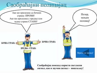 Саобраћајни полицајац
Позор,
мењам
положај!
ААко ми прилазиш са бочних
страна- ПРОЂИ!
Ако ми прилазиш с предње или
задње стране СТАНИ!
Саобраћајац понекад користи светлосни
сигнал, као и звучни сигнал - пиштаљку!
Врати се назад!
 