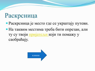 Раскрсница
 Раскрсница је место где се укрштају путеви.
 На таквим местима треба бити опрезан, али
ту су твоји пријатељи који ти помажу у
саобраћају.
кликни
 