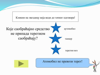 Које саобраћајно средство
не припада теретном
саобраћају?
аутомобил
танкер
теретни воз
Ако ти треба помоћ кликни на мене!
Атомобил не превози терет!
Кликни на звездицу која води до тачног одговора!
 