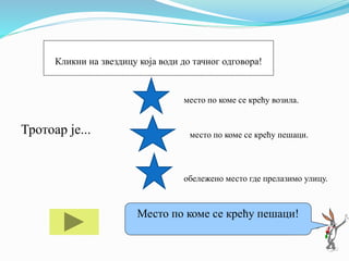 Тротоар је... место по коме се крећу пешаци.
обележено место где прелазимо улицу.
Ако ти треба помоћ кликни на мене!
Место по коме се крећу пешаци!
Кликни на звездицу која води до тачног одговора!
место по коме се крећу возила.
 