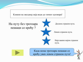 На путу без тротоара
пешаци се крећу ?
Десном страном пута.
Левом страном пута.
Није важно којом страном
пута.
Ако ти треба помоћ кликни на мене!
Када нема тротоара пешаци се
крећу увек левом страном пута!
Кликни на звездицу која води до тачног одговора!
 