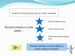 Колона пешака се увек
креће ...
Десном страном пута.
Левом страном пута.
Није важно којом страном
пута.
Ако ти треба помоћ кликни на мене!
Колона пешака се увек креће уз
десну ивицу коловоза!
Кликни на звездицу која води до тачног одговора!
 