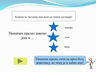 Пешачки прелаз зовемо
још и ...
жирафа
слон
зебра
Ако ти треба помоћ кликни на мене!
Пешачки прелаз личи на црно-белу
животињу, по чему је и добио име!
Кликни на звездицу која води до тачног одговора!
 
