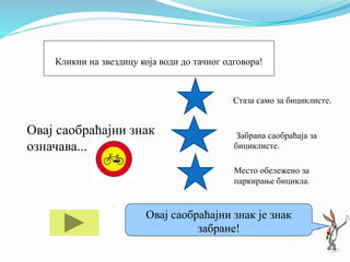 Овај саобраћајни знак
означава...
Стаза само за бициклисте.
Забрана саобраћаја за
бициклисте.
Место обележено за
паркирање бицикла.
Ако ти треба помоћ кликни на мене!
Овај саобраћајни знак је знак
забране!
Кликни на звездицу која води до тачног одговора!
 