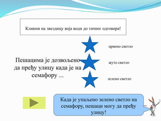 Пешацима је дозвољено
да пређу улицу када је на
семафору ...
црвено светло
жуто светло
зелено светло
Ако ти треба помоћ кликни на мене!Када је упаљено зелено светло на
семафору, пешаци могу да пређу
улицу!
Кликни на звездицу која води до тачног одговора!
 