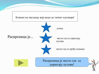 Раскрсница је...
улица.
место где се укрштају
путеви.
место где се крећу пешаци.
Ако ти треба помоћ кликни на мене!
Раскрсница је место где се
укрштају путеви!
Кликни на звездицу која води до тачног одговора!
 