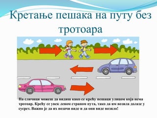 Кретање пешака на путу без
тротоара
На сличици можеш да видиш како се крећу пешаци улицом која нема
тротоар. Крећу се увек левом страном пута, тако да им возила долазе у
сусрет. Важно је да их возачи виде и да они виде возило!
 