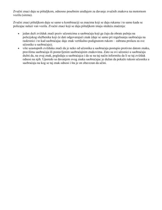 Zvučni znaci daju se pištaljkom, odnosno posebnim uređajem za davanje zvučnih znakova na motornom
vozilu (sirena).
Zvučni znaci pištaljkom daju se samo u kombinaciji sa znacima koji se daju rukama i to samo kada se
policajac nalazi van vozila. Zvućni znaci koji se daju pištaljkom imaju sledeća značenja:
• jedan duži zvižduk znači poziv učesnicima u saobraćaju koji ga čuju da obrate pažnju na
policijskog službenika koji će dati odgovarajući znak (daje se samo pri regulisanju saobraćaja na
raskrsnici i to kad saobraćajac daje znak vertikalno podignutom rukom – zabrana prolaza za sve
učesnike u saobraćaju);
• više uzastopnih zvižduka znači da je neko od učesnika u saobraćaju postupio protivno datom znaku,
pravilima saobraćaja ili postavljenim saobraćajnim znakovima. Zato su svi učesnici u saobraćaju
dužni da, na ovaj znak, pogledaju u saobraćajca i da se na taj način informišu da li se taj zvižduk
odnosi na njih. Uporedo sa davanjem ovog znaka saobraćajac je dužan da pokaže rukom učesnika u
saobraćaju na kog se taj znak odnosi i šta je on obavezan da učini.
 