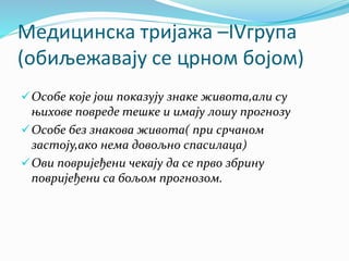 Медицинска тријажа –IVгрупа
(обиљежавају се црном бојом)
Особе које још показују знаке живота,али су
њихове повреде тешке и имају лошу прогнозу
Особе без знакова живота( при срчаном
застоју,ако нема довољно спасилаца)
Ови повријеђени чекају да се прво збрину
повријеђени са бољом прогнозом.
 