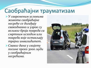 Саобраћајни трауматизам
У савременим условима
живота саобраћајне
несреће се догађају
свакодневно и узрок су
великог броја повреда са
смртним исходом или
повреда које остављају
трајни инвалидитет.
Сваког дана у свијету
погине преко 3000 људи
у саобраћајним
несрећама.
 