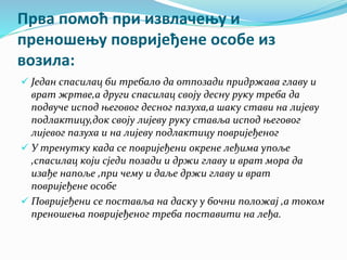 Прва помоћ при извлачењу и
преношењу повријеђене особе из
возила:
 Један спасилац би требало да отпозади придржава главу и
врат жртве,а други спасилац своју десну руку треба да
подвуче испод његовог десног пазуха,а шаку стави на лијеву
подлактицу,док своју лијеву руку ставља испод његовог
лијевог пазуха и на лијеву подлактицу повријеђеног
 У тренутку када се повријеђени окрене леђима упоље
,спасилац који сједи позади и држи главу и врат мора да
изађе напоље ,при чему и даље држи главу и врат
повријеђене особе
 Повријеђени се поставља на даску у бочни положај ,а током
преношења повријеђеног треба поставити на леђа.
 
