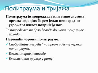 Политраума и тријажа
Политраума је повреда два или више система
органа ,од којих барем један непосредно
угрожава живот повријеђеног.
Те повреде веома брзо доводе до шока и смртног
исхода.
Најчешћи узроци политрауме:
Саобраћајне несреће( на првом мјесту узрока
политраума)
Елементарне непогоде
Експлозивно оружје у рату
 
