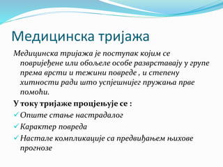 Медицинска тријажа
Медицинска тријажа је поступак којим се
повријеђене или обољеле особе разврставају у групе
према врсти и тежини повреде , и степену
хитности ради што успјешнијег пружања прве
помоћи.
У току тријаже процјењује се :
Опште стање настрадалог
Карактер повреда
Настале компликације са предвиђањем њихове
прогнозе
 
