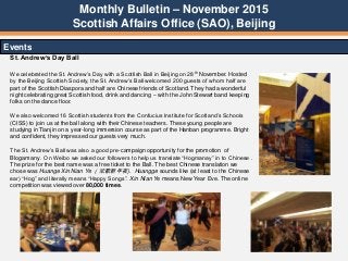 Monthly Bulletin – November 2015
Scottish Affairs Office (SAO), Beijing
Events
St. Andrew’s Day Ball
We celebrated the St. Andrew‟s Day with a Scottish Ball in Beijing on 28th November. Hosted
by the Beijing Scottish Society, the St. Andrew‟s Ball welcomed 200 guests of whom half are
part of the Scottish Diaspora and half are Chinese friends of Scotland. They had a wonderful
night celebrating great Scottish food, drink and dancing – with the John Stewart band keeping
folks on the dance floor.
We also welcomed 16 Scottish students from the Confucius Institute for Scotland‟s Schools
(CISS) to join us at the ball along with their Chinese teachers. These young people are
studying in Tianjin on a year-long immersion course as part of the Hanban programme. Bright
and confident, they impressed our guests very much.
The St. Andrew‟s Ball was also a good pre-campaign opportunity for the promotion of
Blogamany . On Weibo we asked our followers to help us translate “Hogmanay” in to Chinese .
The prize for the best name was a free ticket to the Ball. The best Chinese translation we
chose was Huange Xin Nian Ye （欢歌新年夜). Huangge sounds like (at least to the Chinese
ear) “Hog” and literally means “Happy Songs”. Xin Nian Ye means New Year Eve. The online
competition was viewed over 80,000 times.
 