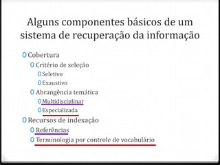 Alguns componentes básicos de um
sistema de recuperação da informação
0 Cobertura
0 Critério de seleção
0 Seletivo
0 Exaustivo

0 Abrangência temática
0 Multidisciplinar
0 Especializada

0 Recursos de indexação
0 Referências
0 Terminologia por controle de vocabulário

 