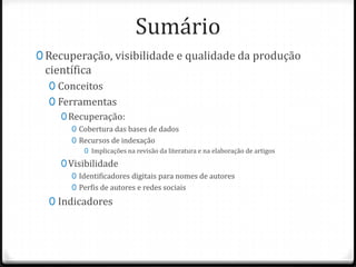 Sumário
0 Recuperação, visibilidade e qualidade da produção

científica

0 Conceitos
0 Ferramentas
0 Recuperação:
0 Cobertura das bases de dados
0 Recursos de indexação
0 Implicações na revisão da literatura e na elaboração de artigos

0 Visibilidade
0 Identificadores digitais para nomes de autores
0 Perfis de autores e redes sociais

0 Indicadores

 