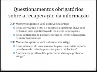 Questionamentos obrigatórios
sobre a recuperação da informação
0 2º Momento: quando você escreve seu artigo
0 Estou escrevendo o título, o resumo e as palavras-chave com
os termos mais significativos do meu tema de pesquisa ?
0 Estou contemplando possíveis variações terminológicas para
os conceitos tratados?
0 3º Momento: quando você submete seu artigo
0 Estou submetendo meu manuscrito para uma revista coberta
pelas bases de dados importantes para a minha área?
0 A revista em questão é lida pela comunidade que pretendo
atingir?

 