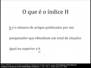 O que é o índice H
h é o número de artigos publicados por um
pesquisador que obtenham um total de citações

igual ou superior a h

Fonte: HIRSCH, J.E. An index to quantify an individual's scientific research output. Proceedings of the National
Academy of Sciences of the United States of America, v. 102, n.46, p. 16569-16572, Nov. 2005.

 