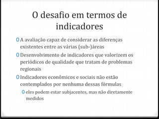 O desafio em termos de
indicadores
0 A avaliação capaz de considerar as diferenças

existentes entre as várias (sub-)áreas
0 Desenvolvimento de indicadores que valorizem os

periódicos de qualidade que tratam de problemas
regionais
0 Indicadores econômicos e sociais não estão

contemplados por nenhuma dessas fórmulas
0 eles podem estar subjacentes, mas não diretamente

medidos

 