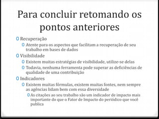 Para concluir retomando os
pontos anteriores
0 Recuperação
0 Atente para os aspectos que facilitam a recuperação de seu
trabalho em bases de dados
0 Visibilidade
0 Existem muitas estratégias de visibilidade, utilize-se delas
0 Todavia, nenhuma ferramenta pode superar as deficiências de
qualidade de uma contribuição
0 Indicadores
0 Existem muitas fórmulas, existem muitas fontes, nem sempre
as agências lidam bem com essa diversidade
0 As citações ao seu trabalho são um indicador de impacto mais

importante do que o Fator de Impacto do periódico que você
publica

 