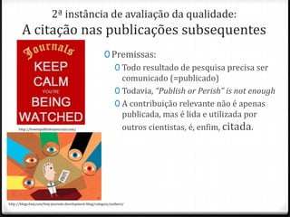 2ª instância de avaliação da qualidade:

A citação nas publicações subsequentes

http://howtopublishinjournals.com/

0 Premissas:
0 Todo resultado de pesquisa precisa ser
comunicado (=publicado)
0 Todavia, “Publish or Perish” is not enough
0 A contribuição relevante não é apenas
publicada, mas é lida e utilizada por
outros cientistas, é, enfim, citada.

http://blogs.bmj.com/bmj-journals-development-blog/category/authors/

 