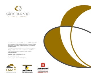 memorial de incorporação prenotado no 2º Rgi sob o número 447027 em 08/11/2011.

Todas as perspectivas e imagens apresentadas neste material são meramente ilustrativas,
sendo concepção de seus criadores, e poderão sofrer alterações de cor, acabamento,
forma, textura e materiais.

a decoração, equipamentos, móveis, adornos, luminárias e paisagismo são apenas
sugestões , não estando incluídos no preço e não fazendo parte das obrigações
de entrega do imóvel.

as fotos apresentadas neste material são ilustrativas e podem não ter sido
tiradas no empreendimento.

incorporador : spe lma 9 empReendimenTos lTda

autor do projeto: gilberto santana

engenheiro responsável pela obra civil: Roberto Kreimer




                                                                                          tel: 3539-5011
 