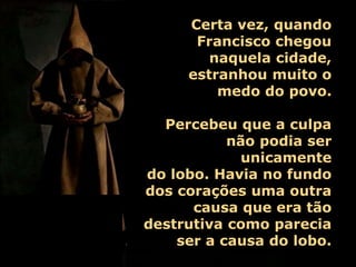 Certa vez, quando
Francisco chegou
naquela cidade,
estranhou muito o
medo do povo.
Percebeu que a culpa
não podia ser
unicamente
do lobo. Havia no fundo
dos corações uma outra
causa que era tão
destrutiva como parecia
ser a causa do lobo.
 