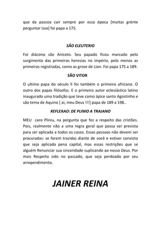 que da pascoa cair sempre por essa época [muitas grénte
perguntar isso] foi papa a 175.
SÃO ELEUTERIO
Foi diácono são Aniceto. Seu papado ficou marcado pelo
surgimento das primeiras heresias no império, pelo menos as
primeiras registradas, como as grose de Lion. Foi papa 175 a 189.
SÃO VITOR
O ultimo papa do século ll foi também o primeiro africano. O
outro dos papas filósofos. E o primeiro autor eclesiástico latino
inaugurado uma tradição que teve como ápice santo Agostinho e
são tema de Aquino [ ai, meu Deus !!!] papa de 189 a 198..
REFLEXAO: DE PLINIO A TRAJANO
MEU caro Pliniu, na pergunta que fez a respeito das cristões.
Pois, realmente não a uma regra geral que possa ser prevista
para ser aplicada a todos os casos. Essas pessoas não devem ser
procuradas: se forem trazidas diante de você e estiver convicto
que seja aplicada pena capital, mas essas restrições que se
alguém Renunciar sua sinceridade suplicando ao nosso Deus. Por
mais Respeito sido no passado, que seja perdoado por seu
arrependimento.
JAINER REINA
 