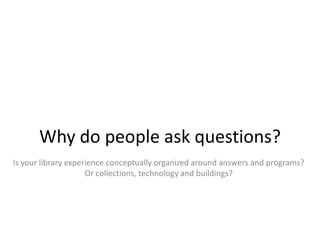 Why do people ask questions?
Is your library experience conceptually organized around answers and programs?
                     Or collections, technology and buildings?
 