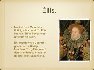 Éilís.
Nuair a fuair Máire bás,
tháinig a leath-deirfiúr Éilís
ina hait. Bhí sí i gceannas
ar feadh 45 bliain.
Bhí muintir Mhic Gearailt i
gceannas ar Chúige
Mumhan. Thog Éilís roinnt
don talamh agus thug sí é
do choilínigh Sasanacha.
 
