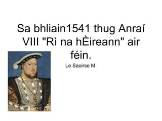 Sa bhliain1541 thug Anraí
VIII "Rì na hÈireann" air
féin.
Le Saoirse M.
 