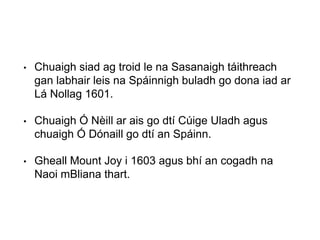 • Chuaigh siad ag troid le na Sasanaigh táithreach
gan labhair leis na Spáinnigh buladh go dona iad ar
Lá Nollag 1601.
• Chuaigh Ó Nèill ar ais go dtí Cúige Uladh agus
chuaigh Ó Dónaill go dtí an Spáinn.
• Gheall Mount Joy i 1603 agus bhí an cogadh na
Naoi mBliana thart.
 