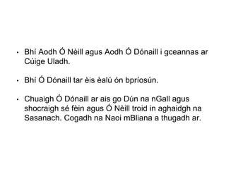 • Bhí Aodh Ó Nèill agus Aodh Ó Dónaill i gceannas ar
Cúige Uladh.
• Bhí Ó Dónaill tar èis èalú ón bpríosún.
• Chuaigh Ó Dónaill ar ais go Dún na nGall agus
shocraigh sé fèin agus Ó Nèill troid in aghaidgh na
Sasanach. Cogadh na Naoi mBliana a thugadh ar.
 