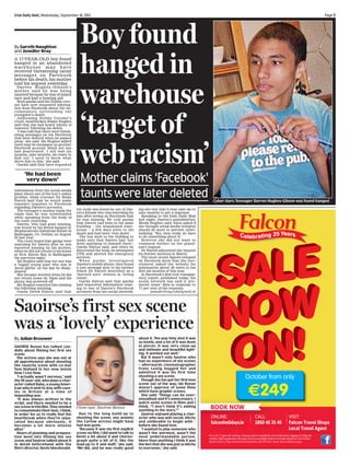 Irish Daily Mail, Wednesday, September 18, 2013	

By Gareth Naughton
and Jennifer Bray
A 17-year-old boy found
hanged in an abandoned
warehouse may have
received threatening racist
messages on Facebook
before his death, his mother
told his inquest yesterday.
D a r r en Hughes - Gibson’s
mother said he was being
taunted because he was of mixed
race and had a hearing aid.

Both gardaí and the Dublin coroner have now requested information from Facebook about the circumstances surrounding the
youngster’s death.
Addressing Dublin Coroner’s
Court, heartbroken Elaine Hughes
said that she had heard ‘plenty of
rumours’ following his death.
‘I was told that there were threatening messages on his Facebook
that were deleted when he passed
away,’ she said. Ms Hughes added
there may be messages on another
Facebook account which her son
had deactivated. ‘I will wait six
months, nine months, six years to
find out. I need to know what
drove him to this,’ she said.
Gardaí said they have requested

‘He had been
very down’
information from the social media
giant about one of the boy’s online
profiles, while Coroner Dr Brian
Farrell said that he would make
separate inquiries to Facebook
regarding Darren’s accounts.
The teenager’s mother made the
claim that he was cyberbullied
while speaking from the body of
the court yesterday.
Darren, who had gone missing,
was found by his friend hanged at
Stephenstown Industrial Estate in
Balbriggan, Co. Dublin, on August
23 last year.
The court heard that gardaí were
searching for Darren after he was
reported missing by his mother,
when he did not return to his home
at New Haven Bay in Balbriggan
the previous night.
Ms Hughes said that her son was
a ‘happy young man’ who was in
‘good spirits’ on the day he disappeared.
She became worried when he did
not return home by 10pm and his
phone was powered off.
Ms Hughes reported him missing
the following morning.
Garda Derek Dalton said that

Page 

Boy found
hanged in
warehouse
‘target of
web racism’

Mother claims ‘Facebook’
taunts were later deleted
the body was found by one of Darren’s friends who was searching for
him after seeing on Facebook that
he was missing. He told gardaí
that Darren had been in the same
building – the abandoned warehouse – a few days prior to his
death and had been ‘very down’.
The boy went to the building to
make sure that Darren had ‘not
done anything to himself there’,
Garda Dalton said, and when he
discovered the body, he attempted
CPR and alerted the emergency
services.
When gardaí investigated
Darren’s mobile phone, they found
a text message sent to his mother
which Dr Farrell described as a
‘farewell note’ written in ‘loving
terms’.
Garda Dalton said that gardaí
had requested information relating to one of Darren’s Facebook
accounts from the social network-

Cyber slurs: Teenager Darren Hughes-Gibson was found hanged

ing site but that it may take six to
nine months to get a response.
Speaking to the Irish Daily Mail
last night, Darren’s grandmother,
Breda Hughes, said, when asked if
she thought social media websites
should do more to prevent cyberbullying: ‘Yes, they really do have
to do something about it.’
However she did not want to
comment further on her grandson’s inquest.
Dr Farrell adjourned the inquest
for further mention in March.
The most recent figures released
by Facebook show that the Government asked the website for
information about 40 users in the
first six months of this year.
In Facebook’s first ever transparency report, published today, the
social network has said it produced ‘some’ data in response to
71 per cent of the requests.
jennifer.bray@dailymail.ie

Saoirse’s first sex scene
was a ‘lovely’ experience
By Julian Brouwer
SAOIRSE Ronan has talked candidly about filming her first sex
scene.
The actress says she was not at
all apprehensive about shooting
the raunchy scene with co-star
Tom Holland in her new movie
How I Live Now.
‘I actually wasn’t nervous,’ said
the 19-year-old, who plays a character called Daisy, a young American who is sent to stay with cousins in Britain at a time of
impending war.
‘It was always written in the
script, and there needed to be a
sex scene in this film. They needed
to consummate their love, I think,
in order for us to really feel the
heartbreak when they’re separated because obviously, it
becomes a lot more intense
after.’
Hours of planning and preparation went into filming the sex
scene and Saoirse talked about it
in detail beforehand with the
film’s director, Kevin Macdonald.

Close-ups: Saoirse Ronan
Due to the long build-up to
shooting the scene, any anxiety
the Carlow actress might have
had was gone.
‘Because it was my first explicit
scene on film, I did want to talk to
Kevin a lot about it and choreograph quite a bit of it, like the
lead-up to it and stuff,’ she said.
‘We did, and he was really good

about it. The way they shot it was
so lovely, and a lot of it was done
in pieces. It was very close-up
and intimate and beautiful lighting. It worked out well.’
But it wasn’t only Saoirse who
had no experience of sex scenes
– afterwards cinematographer
Franz Lustig hugged her and
admitted it was his first time
shooting a sex scene.
Though she has got her first love
scene out of the way, Ms Ronan
doesn’t approve of some films
which have graphic scenes.
She said: ‘Things can be oversexualised and it’s unnecessary. I
watch some scenes in films and I
think, “I don’t think it’s adding
anything to the story.”’
Saoirse enjoyed playing a character who was anti-social, bitchy
and unlikeable to begin with –
before she found love.
‘I wanted to play someone who
wasn’t the warmest, wasn’t the
most understandable person.
More than anything I think it was
the fact that she was just so bitchy
to everyone,’ she said.

October from only

€249
Price is for 7 nights, self catering, 2 sharing, subject to availability and includes extras, luggage (15-20kg) and
transfers. Flight supplements may apply. Insurance and flight meals not included. Departure is from Dublin
Airport. Falcon is fully bonded and licensed by CAR (TO 021). Terms and conditions apply.

 