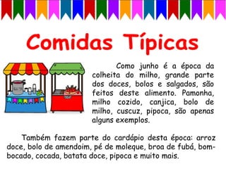 Como junho é a época da
colheita do milho, grande parte
dos doces, bolos e salgados, são
feitos deste alimento. Pamonha,
milho cozido, canjica, bolo de
milho, cuscuz, pipoca, são apenas
alguns exemplos.
Também fazem parte do cardápio desta época: arroz
doce, bolo de amendoim, pé de moleque, broa de fubá, bom-
bocado, cocada, batata doce, pipoca e muito mais.
 