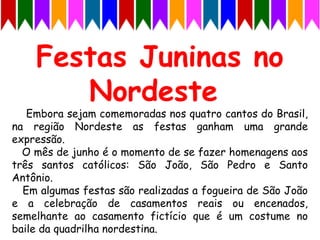 Embora sejam comemoradas nos quatro cantos do Brasil,
na região Nordeste as festas ganham uma grande
expressão.
O mês de junho é o momento de se fazer homenagens aos
três santos católicos: São João, São Pedro e Santo
Antônio.
Em algumas festas são realizadas a fogueira de São João
e a celebração de casamentos reais ou encenados,
semelhante ao casamento fictício que é um costume no
baile da quadrilha nordestina.
 