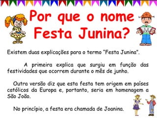 Existem duas explicações para o termo “Festa Junina”.
A primeira explica que surgiu em função das
festividades que ocorrem durante o mês de junho.
Outra versão diz que esta festa tem origem em países
católicos da Europa e, portanto, seria em homenagem a
São João.
No princípio, a festa era chamada de Joanina.
 