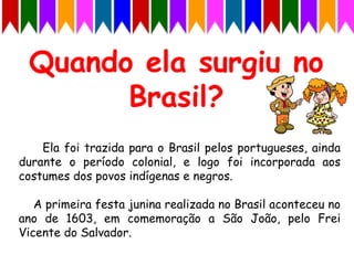 Ela foi trazida para o Brasil pelos portugueses, ainda
durante o período colonial, e logo foi incorporada aos
costumes dos povos indígenas e negros.
A primeira festa junina realizada no Brasil aconteceu no
ano de 1603, em comemoração a São João, pelo Frei
Vicente do Salvador.
 