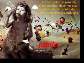 Para se localizar o gozo, na
clínica analítica, devemos estar
atentos para não confundi-lo
com sua significação cotidiana
júbilo
 